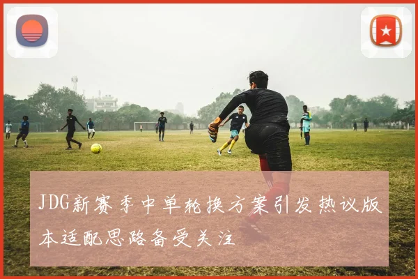 JDG新赛季中单轮换方案引发热议版本适配思路备受关注